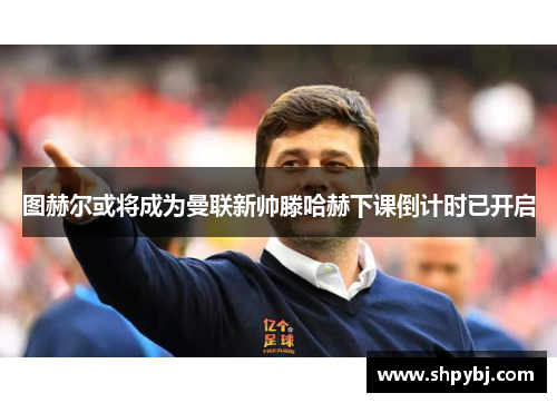 图赫尔或将成为曼联新帅滕哈赫下课倒计时已开启